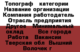 Топограф 1 категории › Название организации ­ Компания-работодатель › Отрасль предприятия ­ Другое › Минимальный оклад ­ 1 - Все города Работа » Вакансии   . Тверская обл.,Вышний Волочек г.